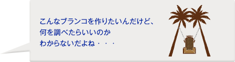 お客様：こんなブランコを作りたいんだけど、何を調べたらいいのかわからないだよね・・・