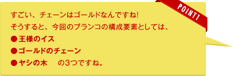 テクノリサーチ：すごい、チェーンはゴールドなんですね！そうすると、今回のブランコの構成要素としては、●王様のイス●ゴールドのチェーン●ヤシの木　 の３つですね。