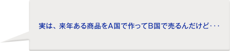 お客様:実は、来年ある商品をA国で作ってB国で売るんだけど・・・